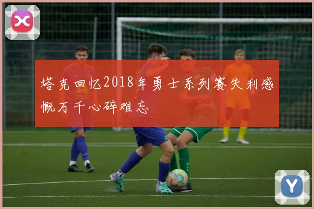 塔克回忆2018年勇士系列赛失利感慨万千心碎难忘
